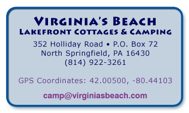 Virginia’s Beach
Lakefront Cottages & Camping
352 Holliday Road • P.O. Box 72
North Springfield, PA 16430
(814) 922-3261

GPS Coordinates: 42.00500, -80.44103